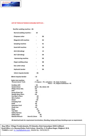 LIST OF TOOLS & TACKLES AVAILABLE WITH US :-
Rectifier welding machine – 06
Normal welding machine - 10
Chopsaw cutter - 06
Magnetic drill machine - 02
Sampling machine - 01
Hand drill machine - 10
AG-4 (Grinding) - 15
AG-7 (Grinding) - 04
Hammering machine - 06
Organ welding setup - 08
Gas cutter setup - 06
Hydraulic bender - 06
14mm impulse bender - 06
08mm impulse bender - 10
Hydro test machine - 01
Measurement Tools - Compass – 01, calculator - 01, Solar Isolation
-Meter – 01, Digital multimeter -01
Cordless drill - -01
Socket Driver 8mm – 03, 13mm -03
Philips Driver bits - 03
Drill - 02
Screw Driver Set - 03
Needle Nose Pliers - 04
line Man’s Pliers - 02
Wire Cutters -02
Chisel - 03
Crimping Tool -02
Knife -02
Extension Cord -01
Chalk Line - 02
Rope -01
Tool Belt -02
Safety Harness -03
Safety Glass 02
Ratchet Wrench 8mm & 13mm - 02
All electrical tools for requirement termination, Glanding, laying and loop checking as per as requirement.
Reg. Office- Village Prembrahanda, PO Ghataho, Distt-Samastipur-84811,(Bihar)
Head Office-c/o, Shyamal Raha, Patti Colony , Road No.-5, Pradhan Nagar, Silighuri, W.B,
734003 e-mail : m_roy2k@yahoo.com , Mobile No.- 9476150175
 
