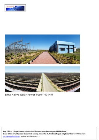 Bitta Naliya Solar Power Plant- 40 MW

















Reg. Office- Village Prembrahanda, PO Ghataho, Distt-Samastipur-84811,(Bihar)
Head Office-c/o, Shyamal Raha, Patti Colony , Road No.-5, Pradhan Nagar, Silighuri, W.B, 734003 e-mail :
m_roy2k@yahoo.com , Mobile No.- 9476150175
 
