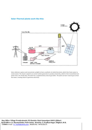 Solar-Thermal plants work like this:
Solar collectors capture and concentrate sunlight to heat a synthetic oil called therminol, which then heats water to
create steam. The steam is piped to an onsite turbine-generator to produce electricity, which is then transmitted over
power lines. On cloudy days, the plant has a supplementary natural gas boiler. The plant can burn natural gas to heat
the water, creating steam to generate electricity.
Reg. Office- Village Prembrahanda, PO Ghataho, Distt-Samastipur-84811,(Bihar)
Head Office-c/o, Shyamal Raha, Patti Colony , Road No.-5, Pradhan Nagar, Silighuri, W.B,
734003 e-mail : m_roy2k@yahoo.com , Mobile No.- 9476150175
 