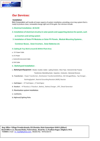 Our Services:
Installation
B4U Corporation will handle all major aspects of system installation, providing a turn-key system that is
ready to produce clean, renewable energy right out of the gate. Our services include:
1. Electrical Installation AC & DC
2. Installation of electrical circuitry in solar panels and supporting devices for panels, such
as inverters and wiring system
3. Installation of Solar PV Modules or Solar PV Panels , Module Mounting Systems ,
Combiner Boxes , Solar Inverters , Solar Batteries etc
4. Cabling & Tray Work around & Within Plant Area
a. D C Power Cable
b. A C Power
c. Control & Instrument Cable
d. EHV Cable
6 . Switchyard Installation : -
a . Switchyard Equipment :- Breaker, Insulator, Isolator , Lighting Arrestors , Wave Traps , Instrument & Spl. Purpose
Transformers, Marshalling kiosks , Capacitors , Conductors , Galvanized Structure.
b . Transformer :- Power Transformer , Distribution Transformer(Oil/Dry) , Oil/ Silicagel/Relay , Tap Changer ,
Bushing/gasket , Nautral Grounding Resistors (NGR), Reactor
c . Switchgear : - HT Switchgear , LT Switchgear
d . Busduct : - HT Busduct, LT Busduct , Battery , Battery Charger , UPS , Diesel Generator
C. Illumination system Installation
a . Luminares,
b. Highmast/Lighting Poles
Reg. Office- Village Prembrahanda, PO Ghataho, Distt-Samastipur-84811,(Bihar)
Head Office-c/o, Shyamal Raha, Patti Colony , Road No.-5, Pradhan Nagar, Silighuri, W.B,
734003 e-mail : m_roy2k@yahoo.com , Mobile No.- 9476150175
 