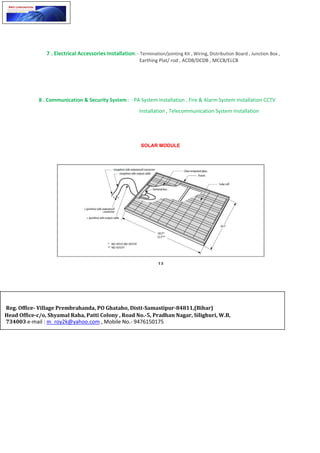 7 . Electrical Accessories Installation: - Termination/jointing Kit , Wiring, Distribution Board , Junction Box ,
Earthing Plat/ rod , ACDB/DCDB , MCCB/ELCB
8 . Communication & Security System : - PA System Installation , Fire & Alarm System Installation CCTV
Installation , Telecommunication System Installation
SOLAR MODULE
Reg. Office- Village Prembrahanda, PO Ghataho, Distt-Samastipur-84811,(Bihar)
Head Office-c/o, Shyamal Raha, Patti Colony , Road No.-5, Pradhan Nagar, Silighuri, W.B,
734003 e-mail : m_roy2k@yahoo.com , Mobile No.- 9476150175
 