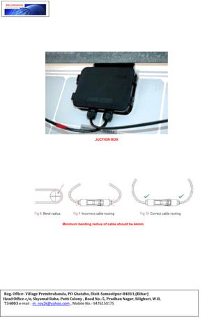 JUCTION BOX
Minimum bending redius of cable should be 44mm
Reg. Office- Village Prembrahanda, PO Ghataho, Distt-Samastipur-84811,(Bihar)
Head Office-c/o, Shyamal Raha, Patti Colony , Road No.-5, Pradhan Nagar, Silighuri, W.B,
734003 e-mail : m_roy2k@yahoo.com , Mobile No.- 9476150175
 