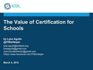 The Value of Certification for
Schools
by Lysa Aguila
@ITBizHelper
lysa.aguila@icdlasia.org
lysaaguila@gmail.com
yourvirtualitdirector@gmail.com
Https://www.facebook.com/ITBizHelper
March 4, 2015
 