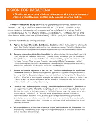 The Master Plan for the Young Child is a ﬁve-year plan to unite diverse programs and
services in the City of Pasadena and to meld them into a cohesive coordinated family-
centered system that focuses policy, services, and pursuit of public and private funding
options to improve the lives of young children, ages birth to ﬁve. The Master Plan will bring
direction and a comprehensive approach to early childhood policy and services in Pasadena.
The Master Plan identiﬁes the following action steps:
1. Approve the Master Plan and the Eight Building Blocks that will form the foundation for achieving the
vision of our City for the health, safety, and success of our young children. The building blocks will form
a comprehensive framework to advocate and deliver services to young children and their families.
2. Create an independent Oﬃce of the Young Child that will coordinate and implement early childhood
policy, services, and the Master Plan to form a cohesive strategy with a single goal. The Oﬃce of the
Young Child would be an independent oﬃce that works across all City departments similar to how the
Northwest Programs Oﬃce functions. This policy statement and Master Plan expresses the City’s
commitment to expand early childhood services throughout Pasadena. All relevant City departments,
commissions, committees and boards will foster and support this policy.
3. Rename and redeﬁne the position of the Child Care Coordinator as the Early Child Development
Coordinator whose focus is to develop a systematic approach to support the healthy development of
the young child. The Coordinator will guide the work of the Oﬃce of the Young Child. The Coordinator
and Support Staﬀ will be responsible for developing and implementing the action steps for the important
building blocks of the ﬁve-year Master Plan and will act as staﬀ liaisons to the early childhood leaders
and organizations within our city and community.
4. Create an Early Child Development Standing Committee of the Human Services Commission that
will support the work of the Oﬃce of the Young Child, will serve in an advisory capacity to the Human
Services Commission on the implementation of the Master Plan, and will provide regular reports to the
Human Services Commission. The Committee will be broad-based and include cross-sector
representatives from the school district, business, public and private community agencies and
organizations concerned with the needs and welfare of children and families, and representatives from
City Departments. Membership of the Committee composition will be the responsibility of the Human
Services Commission.
5. Continue to build and strengthen practices that engage parents, families and other adults. This
means inviting parents to help govern programs, build parental capacity to participate, and build their
skills to make their families stronger.
9
A City that nurtures every child and creates an environment where young
children are healthy, safe, and ﬁnd early success in school and life.
VISION FOR PASADENA
 