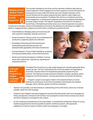 This has been identiﬁed as one of the common elements of eﬀective early learning
systems alignment: Parent engagement and family supports to ensure that parents are
empowered to be their child’s ﬁrst teacher and most important advocate, and to
connect families with the diverse supports that they need for a safe, healthy and
economically secure household. The Master Plan will focus on initiatives promoting
parent engagement, including parent leadership training and professional development
for family support workers. The research developed by the Center for the Study of
Social Policy in Strengthening Families serves as an informed approach and guide to
increase family strengths, enhance child development and reduce the likelihood of child abuse and neglect. It is
based on engaging families, programs and communities in building ﬁve protective factors:
• Parent Resilience: Managing stress and functioning well
when faced with challenges, adversity and trauma
• Social Connections: Having a sense of connectedness with
constructive, supportive people and institutions
• Knowledge of Parenting and Child Development:
Understanding parenting best practices and
developmentally appropriate child skills and behaviors
• Concrete Support in Times of Need: Identifying, accessing
and receiving needed adults, child and family services
• Social and Emotional Competence of Children: Forming
secure adult relationships; experiencing, regulating and
expressing emotions
The Master Plan should focus on high-quality bilingual and culturally appropriate family
support services. The City in partnership with community leaders and organizations
must foster culturally relevant and linguistically appropriate programming and
practices. The following principles should be embodied in program standards, parent
engagement and family supports, including requirements that include the following:
• Programs’ support must support children in the essential domains of school
readiness by providing an environment of acceptance that supports and respects
language, culture, ethnicity, gender, and family composition.
• Teachers and providers must demonstrate an understanding of the child’s family culture and, whenever
possible, speak the child’s language.
• Programs must integrate meaningful engagement practices that help families foster home language and
literacy development. Interactions with families must be respectful of each family’s diversity and cultural
and ethnic background, and goals for their children.
• As with screening and assessment of all young children, a comprehensive assessment system for young
English language learners should be guided by speciﬁc, beneﬁcial purposes, with appropriate
adaptations to meet the needs of children whose home language is not English.
12
Neighborhood
-Based Parent
Engagement &
Family
Supports
6
Culturally
Specific
Programs for
English
Language
Learners
7
 