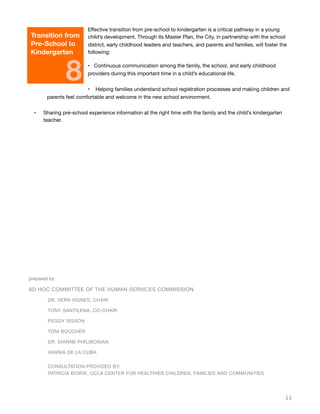 Eﬀective transition from pre-school to kindergarten is a critical pathway in a young
child’s development. Through its Master Plan, the City, in partnership with the school
district, early childhood leaders and teachers, and parents and families, will foster the
following:
• Continuous communication among the family, the school, and early childhood
providers during this important time in a child’s educational life.
• Helping families understand school registration processes and making children and
parents feel comfortable and welcome in the new school environment.
• Sharing pre-school experience information at the right time with the family and the child’s kindergarten
teacher.
13
Transition from
Pre-School to
Kindergarten
8
prepared by:
AD HOC COMMITTEE OF THE HUMAN SERVICES COMMISSION
	 DR. VERA VIGNES, CHAIR
	 TONY SANTILENA, CO-CHAIR
	 PEGGY SISSON
	 TONI BOUCHER
	 DR. DIANNE PHILIBOSIAN
	 VANNIA DE LA CUBA
	 CONSULTATION PROVIDED BY:
	 PATRICIA BOWIE, UCLA CENTER FOR HEALTHIER CHILDREN, FAMILIES AND COMMUNITIES
 