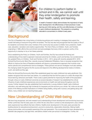For children to perform better in
school and in life, we cannot wait until
they enter kindergarten to promote
their health, safety and learning.
Background
The City of Pasadena has a long history of introducing policies and investing in strategies that support the
overall well being of everyone living within its borders. The City has also long recognized that the quality of life of
its residents is enriched when every member of the community has access to shelter, food, protection, health
care, education, recreation and creative opportunities. The City’s Policy on Children, Youth, and Families
originating in 1989, aﬃrms this commitment and acknowledges that every child is a person worthy of the
opportunity to develop to his or her fullest potential.
Since establishing the Policy on Children, Youth and Families, the City has evolved its thinking and
understanding of how best to approach improved outcomes for children, youth and families. As is evidenced by
the updated Policy on Children, Youth and Families in 2012 – 2013, along with recently adopted 2013 -2016
School/City/Community Work Plan, recently renamed Collaborate PASadena, there is renewed recognition that
eﬀorts to improve the lives of Pasadena residents will require a comprehensive approach that involves cross
sector policies and comprehensive service strategies. These policies and service strategies must also address
the changing needs throughout the life course and respond to the diﬀering developmental needs of children,
youth, and adults as they age.
While the School/City/Community Work Plan established goals from early childhood into early adulthood, City
leaders recognize that more than ever before, it is understood that the ﬁrst ﬁve years of a child’s life shape their
future learning, behaviors and health. There is also a great potential for improving the health of the population
through a focus on early childhood outcomes as several decades of research has established the critical
inﬂuence of early childhood experiences and environments on health and well-being throughout one’s life
course. Further research has also established that Investments in young children’s health, early childhood
education, and well-being pay high dividends for taxpayers and the economy as a whole. Yet, while we are well
aware of the lifelong societal implications of children being healthy, doing well in school, and getting along with
others, many children are not reaching these goals.
New Understanding of Child Well-being
We have long recognized, and new research and understanding of brain development and functioning have even
further conﬁrmed, that the early years of a child’s life are vital when it comes to child development, and a child’s
early experiences have eﬀects that last a lifetime. Healthy brain development in the early years provides the
building blocks for educational achievement, economic productivity, responsible citizenship, lifelong health,
strong communities, and successful parenting of the next generation. The crucial period for brain development is
between late pregnancy and age three, well before children enter pre-school or kindergarten. Further, the
1
A wealth of research clearly demonstrates the importance of early
brain development, the eﬀectiveness of best practices in early
learning and child rearing, and the cost-eﬀectiveness of investing
in early childhood development. This presents a compelling
rationale to concentrate on children’s early years.
 