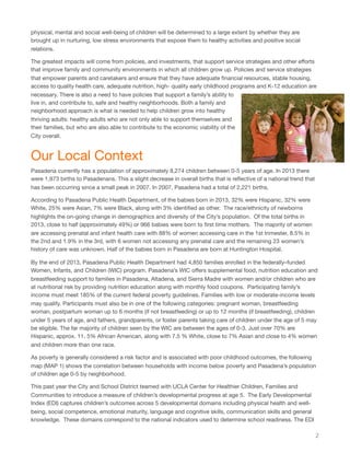 physical, mental and social well-being of children will be determined to a large extent by whether they are
brought up in nurturing, low stress environments that expose them to healthy activities and positive social
relations.
The greatest impacts will come from policies, and investments, that support service strategies and other eﬀorts
that improve family and community environments in which all children grow up. Policies and service strategies
that empower parents and caretakers and ensure that they have adequate ﬁnancial resources, stable housing,
access to quality health care, adequate nutrition, high- quality early childhood programs and K-12 education are
necessary. There is also a need to have policies that support a family’s ability to
live in, and contribute to, safe and healthy neighborhoods. Both a family and
neighborhood approach is what is needed to help children grow into healthy
thriving adults: healthy adults who are not only able to support themselves and
their families, but who are also able to contribute to the economic viability of the
City overall.
Our Local Context
Pasadena currently has a population of approximately 8,274 children between 0-5 years of age. In 2013 there
were 1,973 births to Pasadenans. This a slight decrease in overall births that is reﬂective of a national trend that
has been occurring since a small peak in 2007. In 2007, Pasadena had a total of 2,221 births.
According to Pasadena Public Health Department, of the babies born in 2013, 32% were Hispanic, 32% were
White, 25% were Asian, 7% were Black, along with 3% identiﬁed as other. The race/ethnicity of newborns
highlights the on-going change in demographics and diversity of the City’s population. Of the total births in
2013, close to half (approximately 49%) or 966 babies were born to ﬁrst time mothers. The majority of women
are accessing prenatal and infant health care with 88% of women accessing care in the 1st trimester, 8.5% in
the 2nd and 1.9% in the 3rd, with 6 women not accessing any prenatal care and the remaining 23 women’s
history of care was unknown. Half of the babies born in Pasadena are born at Huntington Hospital.
By the end of 2013, Pasadena Public Health Department had 4,850 families enrolled in the federally–funded
Women, Infants, and Children (WIC) program. Pasadena’s WIC oﬀers supplemental food, nutrition education and
breastfeeding support to families in Pasadena, Altadena, and Sierra Madre with women and/or children who are
at nutritional risk by providing nutrition education along with monthly food coupons. Participating family’s
income must meet 185% of the current federal poverty guidelines. Families with low or moderate-income levels
may qualify. Participants must also be in one of the following categories: pregnant woman, breastfeeding
woman, postpartum woman up to 6 months (if not breastfeeding) or up to 12 months (if breastfeeding), children
under 5 years of age, and fathers, grandparents, or foster parents taking care of children under the age of 5 may
be eligible. The far majority of children seen by the WIC are between the ages of 0-3. Just over 70% are
Hispanic, approx. 11. 5% African American, along with 7.5 % White, close to 7% Asian and close to 4% women
and children more than one race.
As poverty is generally considered a risk factor and is associated with poor childhood outcomes, the following
map (MAP 1) shows the correlation between households with income below poverty and Pasadena’s population
of children age 0-5 by neighborhood.
This past year the City and School District teamed with UCLA Center for Healthier Children, Families and
Communities to introduce a measure of children’s developmental progress at age 5. The Early Developmental
Index (EDI) captures children’s outcomes across 5 developmental domains including physical health and well-
being, social competence, emotional maturity, language and cognitive skills, communication skills and general
knowledge. These domains correspond to the national indicators used to determine school readiness. The EDI
2
 