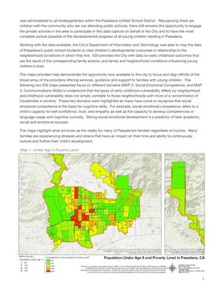was administered to all kindergarteners within the Pasadena Uniﬁed School District. Recognizing there are
children with the community who are not attending public schools, there still remains the opportunity to engage
the private schools in the area to participate in this data capture on behalf of the City and to have the most
complete picture possible of the developmental progress of all young children residing in Pasadena.
Working with the data available, the City’s Department of Information and Technology was able to map the data
of Pasadena’s public school students to view children’s developmental outcomes in relationship to the
neighborhood conditions in which they live. EDI provides the City with data on early childhood outcomes that
are the result of the corresponding family actions, and family and neighborhood conditions inﬂuencing young
children’s lives.
The maps provided help demonstrate the opportunity now available to the city to focus and align eﬀorts of the
broad array of the providers oﬀering services, guidance and support to families with young children. The
following two EDI maps presented focus on diﬀerent domains (MAP 2: Social Emotional Competence, and MAP
3: Communications Skills) to underscore that the types of early childhood vulnerability diﬀers by neighborhood
and childhood vulnerability does not simply correlate to those neighborhoods with more of a concentration of
households in poverty. These two domains were highlighted as many have come to recognize that social
emotional competence is the basis for cognitive skills. For example, social-emotional competence refers to a
child’s capacity for self-conﬁdence, trust, and empathy as well as the capacity to develop competencies in
language usage and cognitive curiosity. Strong social-emotional development is a predictor of later academic,
social and emotional success.
The maps highlight what we know as the reality for many of Pasadena’s families regardless of income. Many
families are experiencing stresses and strains that have an impact on their time and ability to continuously
nurture and further their child’s development.
3
Map 1: Under Age 5 Poverty Level
 