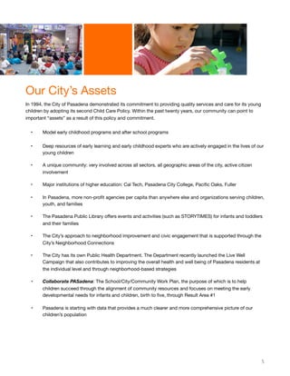 Our City’s Assets
In 1994, the City of Pasadena demonstrated its commitment to providing quality services and care for its young
children by adopting its second Child Care Policy. Within the past twenty years, our community can point to
important “assets” as a result of this policy and commitment.
• Model early childhood programs and after school programs
• Deep resources of early learning and early childhood experts who are actively engaged in the lives of our
young children
• A unique community: very involved across all sectors, all geographic areas of the city, active citizen
involvement
• Major institutions of higher education: Cal Tech, Pasadena City College, Paciﬁc Oaks, Fuller
• In Pasadena, more non-proﬁt agencies per capita than anywhere else and organizations serving children,
youth, and families
• The Pasadena Public Library oﬀers events and activities (such as STORYTIMES) for infants and toddlers
and their families
• The City’s approach to neighborhood improvement and civic engagement that is supported through the
City’s Neighborhood Connections
• The City has its own Public Health Department. The Department recently launched the Live Well
Campaign that also contributes to improving the overall health and well being of Pasadena residents at
the individual level and through neighborhood-based strategies
• Collaborate PASadena: The School/City/Community Work Plan, the purpose of which is to help
children succeed through the alignment of community resources and focuses on meeting the early
developmental needs for infants and children, birth to ﬁve, through Result Area #1
• Pasadena is starting with data that provides a much clearer and more comprehensive picture of our
children’s population
5
 