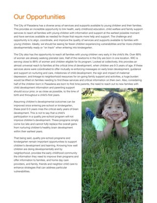 Our Opportunities
The City of Pasadena has a diverse array of services and supports available to young children and their families.
This provides an incredible opportunity to link health, early childhood education, child welfare and family support
services to reach all families with young children with information and support at the earliest possible moment
and have services available as needed for those that require more help and support. The challenge and
opportunity is to align, coordinate, and improve the quality of services and supports available to families with
young children. Ideally, we should be seeing far fewer children experiencing vulnerabilities and far more children
developmentally ready or “on track” when entering into kindergarten.
The City also has the opportunity to reach all families with young children very early in the child’s life. Over 88%
of women are already seeking prenatal care. Half of the newborns in the City are born in one location. WIC is
serving close to 88% of women and children eligible for its program. Looked at collectively, this provides an
almost universal reach to families at the critical time of development, when children are 0-3 years of age. If these
services alone were coordinated to oﬀer mutually re-enforcing messages on early brain development, guidance
and support on nurturing and care, milestones of child development, the sign and impact of maternal
depression, and linkage to neighborhood resources for on-going family support and activities, a huge burden
would be lifted on families needing to ﬁnd these services and critical information on their own. Also, considering
half of the children born in Pasadena are born to ﬁrst time parents, the need to reach out to new families with
child development information and parenting support
should occur prior, or as close as possible, to the time of
birth and throughout a child’s ﬁrst years.
Assuming children’s developmental outcomes can be
improved once entering pre-school or kindergarten,
these post 0-5 years miss the critical early years of brain
development. This is not to say that a child’s
participation in a quality pre-school program will not
improve children’s development. These programs simply
come too late and cannot fully replace the overall gains
from nurturing children’s healthy brain development
within their earliest years.
That being said, quality pre-school programs and
kindergarten remain important opportunities to support
children’s development and learning. Knowing how well
children are doing developmentally and by
neighborhood, provides the early childhood community
the information they need to improve their programs and
oﬀer information to families, and home day care
providers, and family, friends and neighbor child care to
enhance strategies that can address particular
vulnerabilities.
6
 