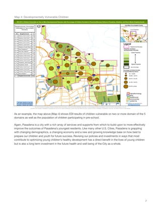As an example, the map above (Map 4) shows EDI results of children vulnerable on two or more domain of the 5
domains as well as the population of children participating in pre-school.
Again, Pasadena is a city with a rich array of services and supports from which to build upon to more eﬀectively
improve the outcomes of Pasadena’s youngest residents. Like many other U.S. Cities, Pasadena is grappling
with changing demographics, a changing economy and a new and growing knowledge base on how best to
prepare our children and youth for future success. Revising our policies and investments in ways that most
contribute to optimizing young children’s healthy development has a direct beneﬁt in the lives of young children
but is also a long term investment in the future health and well being of the City as a whole.
7
Map 4: Developmentally Vulnerable Children
 