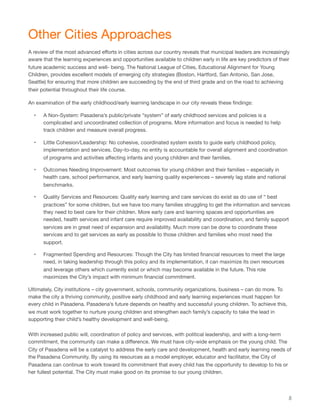 Other Cities Approaches
A review of the most advanced eﬀorts in cities across our country reveals that municipal leaders are increasingly
aware that the learning experiences and opportunities available to children early in life are key predictors of their
future academic success and well- being. The National League of Cities, Educational Alignment for Young
Children, provides excellent models of emerging city strategies (Boston, Hartford, San Antonio, San Jose,
Seattle) for ensuring that more children are succeeding by the end of third grade and on the road to achieving
their potential throughout their life course.
An examination of the early childhood/early learning landscape in our city reveals these ﬁndings:
• A Non-System: Pasadena’s public/private “system” of early childhood services and policies is a
complicated and uncoordinated collection of programs. More information and focus is needed to help
track children and measure overall progress.
• Little Cohesion/Leadership: No cohesive, coordinated system exists to guide early childhood policy,
implementation and services. Day-to-day, no entity is accountable for overall alignment and coordination
of programs and activities aﬀecting infants and young children and their families.
• Outcomes Needing Improvement: Most outcomes for young children and their families – especially in
health care, school performance, and early learning quality experiences – severely lag state and national
benchmarks.
• Quality Services and Resources: Quality early learning and care services do exist as do use of “ best
practices” for some children, but we have too many families struggling to get the information and services
they need to best care for their children. More early care and learning spaces and opportunities are
needed, health services and infant care require improved availability and coordination, and family support
services are in great need of expansion and availability. Much more can be done to coordinate these
services and to get services as early as possible to those children and families who most need the
support.
• Fragmented Spending and Resources: Though the City has limited ﬁnancial resources to meet the large
need, in taking leadership through this policy and its implementation, it can maximize its own resources
and leverage others which currently exist or which may become available in the future. This role
maximizes the City’s impact with minimum ﬁnancial commitment.
Ultimately, City institutions – city government, schools, community organizations, business – can do more. To
make the city a thriving community, positive early childhood and early learning experiences must happen for
every child in Pasadena. Pasadena’s future depends on healthy and successful young children. To achieve this,
we must work together to nurture young children and strengthen each family’s capacity to take the lead in
supporting their child’s healthy development and well-being.
With increased public will, coordination of policy and services, with political leadership, and with a long-term
commitment, the community can make a diﬀerence. We must have city-wide emphasis on the young child. The
City of Pasadena will be a catalyst to address the early care and development, health and early learning needs of
the Pasadena Community. By using its resources as a model employer, educator and facilitator, the City of
Pasadena can continue to work toward its commitment that every child has the opportunity to develop to his or
her fullest potential. The City must make good on its promise to our young children.
8
 