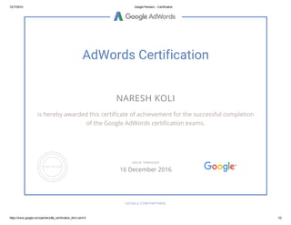 12/17/2015 Google Partners ­ Certification
https://www.google.com/partners/#p_certification_html;cert=0 1/2
AdWords Certification
NARESH KOLI
is hereby awarded this certificate of achievement for the successful completion
of the Google AdWords certification exams.
GOOGLE.COM/PARTNERS
VALID THROUGH
16 December 2016
 