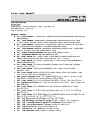 PROFESSIONAL RESUMÉ
EDWARD BYRNE
SENIOR PROJECT MANAGER
ID No 5502205172182
Qualifications
Higher National Certificate – Mechanical (1976), Kirby College (UK)
PMP at PM Institute of South Africa
DOB 20
th
February 1955
Experience (Summary)
 2015 – Project Manager. DFS Underground Conveying System. CSA Copper Mine, Cobar, NSW, Australia.
Value R14Million.
 2014 – Project Manager. Engineering and Equipment supply for 3 x Platinum Concentrate Plants.
FLSmidth/Russian Platinum PLC. Rugby, England & Khabarovsk, Eastern Siberia. Value ₤27Million.
 2013 – Project Manager. Engineering and Equipment supply of Gold Processing Plant. FLSmidth/Arlan
PLC. Wiesbaden, Germany & Magadan, Eastern Siberia. Value US$23 Million.
 2013 – Project Manager. Engineering and Equipment supply of Gold Processing Plant. FLSmidth/Poyus
Gold PLC. Wiesbaden, Germany & Bodaybo, Eastern Siberia.
 2012 – Business Development Manager. Saudi Arabia. Royal Haskoning DHV PLC.
 2012 – Senior Project Manager. Head PMO. Aveng Water (AW)
 2012 - Project Manager. AW - Feasibility studies for Mine Water Drainage Treatment Plants at for
Newlands & Collinsville coal Mines, Western Australia. Study Value - R13 million.
 2012 - Project Manager. - EPCM Water Treatment Plant for Langer Heinrich Mine Stage 3 Expansion,
Namibia. Value R36 million.
 2012 - Project Manager. - EPC Reverse Osmosis Plant for Langer Heinrich Mine Stage 3 Expansion,
Namibia. Value R10 million.
 2010 - Project Manager. – EPC Sea Water Desalination Plant for Areva Uranium. Namibia.
Value R625 million.
 2009 - Project Manager. Avenge EPC (EPC) – EPCM Stage II Uranium Process Plant Expansion. Langer
Heinrich Uranium Mine, Namibia. Value R460 million.
 2008 - Business Development Lead. (EPC) - Review establishment of an opencast coal mine and ship
loading facility in Mozambique for Companhia Vale do Rio Doce (CVRD)
 2008 - Project Manager. (EPC) – PFS for Letlhakane Mine Tailings Treatment Plant. Value R6 million.
 2007 - Lead Mechanical Engineer. (EPC) - Fatal flaw analysis of Optimum Colliery’s Marion Dragline fleet.
Value R1.2 million.
 2007 - Project Manager. (EPC) – FS Raw materials load out facility at Dudfield Cement Factory.
Value R2 million.
 2007 - Project Manager. (EPC) – EPCM Upgrade Gas Cleaning and Plant for at Ulco Cement Factory.
Value R9 million.
 2006 - Project Manager. (EPC) – EPCM of 3 x synchronized Coal Processing plants, Kusela Coal. Delmas,
Ogies and Bronkhorstspruit, South Africa. R270 million each.
 2000 – 2006 - Director/Operations Manager. Auger Mining S.A. (Pty) Ltd
 1998 – 2000 - Sales/Business Development Manager. (Dragline Products). Empire Management
 1988 – 1998 – Technical & Engineering Manager / Project Manager. Dresser/Marion S.A.
 1986 – 1988 – Research & Development Technician. Steel Engineering (Pty) Ltd.
 1980 – 1986 - Owner/Partner. Danzens Engineering (Pty) Ltd.
 1976 – 1980 - Foreman / CNC Programmer. Smith Boart (Pty) Ltd
 1971 – 1976 – Apprentice. Laystall Engineering – Liverpool, England
 