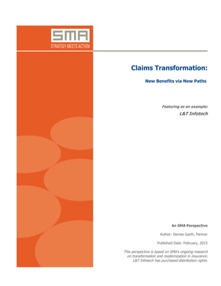 Claims Transformation: New Benefits via New Paths
© 2015 SMA All Rights Reserved www.strategymeetsaction.com Page 1
An SMA Perspective
Claims Transformation:
New Benefits via New Paths
Featuring as an example:
L&T Infotech
An SMA Perspective
Author: Denise Garth, Partner
Published Date: February, 2015
This perspective is based on SMA’s ongoing research
on transformation and modernization in insurance.
L&T Infotech has purchased distribution rights.
 