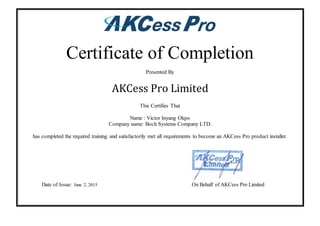 Certificate of Completion
Presented By
AKCess Pro Limited
This Certifies That
Name : Victor Inyang Okpo
Company name: Boch Systems Company LTD.
has completed the required training and satisfactorily met all requirements to become an AKCess Pro product installer.
Date of Issue: June 2, 2015 On Behalf of AKCess Pro Limited
 