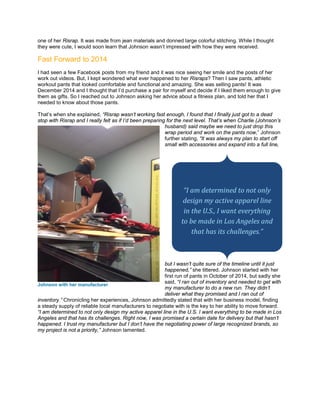 one of her Risrap. It was made from jean materials and donned large colorful stitching. While I thought
they were cute, I would soon learn that Johnson wasn’t impressed with how they were received.
Fast Forward to 2014
I had seen a few Facebook posts from my friend and it was nice seeing her smile and the posts of her
work out videos. But, I kept wondered what ever happened to her Risraps? Then I saw pants, athletic
workout pants that looked comfortable and functional and amazing. She was selling pants! It was
December 2014 and I thought that I’d purchase a pair for myself and decide if I liked them enough to give
them as gifts. So I reached out to Johnson asking her advice about a fitness plan, and told her that I
needed to know about those pants.
That’s when she explained, “Risrap wasn’t working fast enough, I found that I finally just got to a dead
stop with Risrap and I really felt as if I’d been preparing for the next level. That’s when Charlie (Johnson’s
husband) said maybe we need to just drop this
wrap period and work on the pants now,” Johnson
further stating, “It was always my plan to start off
small with accessories and expand into a full line,
but I wasn’t quite sure of the timeline until it just
happened,” she tittered. Johnson started with her
first run of pants in October of 2014, but sadly she
said, “I ran out of inventory and needed to get with
my manufacturer to do a new run. They didn’t
deliver what they promised and I ran out of
inventory.” Chronicling her experiences, Johnson admittedly stated that with her business model, finding
a steady supply of reliable local manufacturers to negotiate with is the key to her ability to move forward.
“I am determined to not only design my active apparel line in the U.S. I want everything to be made in Los
Angeles and that has its challenges. Right now, I was promised a certain date for delivery but that hasn’t
happened. I trust my manufacturer but I don’t have the negotiating power of large recognized brands, so
my project is not a priority,” Johnson lamented.
Johnson with her manufacturer
“I am determined to not only
design my active apparel line
in the U.S., I want everything
to be made in Los Angeles and
that has its challenges.”
 