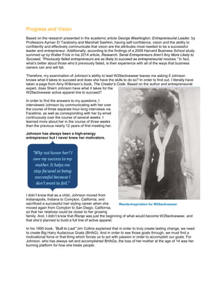 Progress and Vision
Based on the research presented in the academic article George Washington: Entrepreneurial Leader, by
Professors Ayman El Tarabishy and Marshall Sashkin, having self-confidence, vision and the ability to
confidently and effectively communicate that vision are the attributes most needed to be a successful
leader and entrepreneur. Additionally, according to the findings of a 2009 Harvard Business School study
summed up by Walter Frick in his 2014 article, Research: Serial Entrepreneurs Aren’t Any More Likely to
Succeed, “Previously failed entrepreneurs are as likely to succeed as entrepreneurial novices.” In fact,
what’s better about those who’d previously failed, is their experience with all of the ways that business
owners can and will fail.
Therefore, my examination of Johnson’s ability to lead W29activewear leaves me asking if Johnson
knows what it takes to succeed and does she have the skills to do so? In order to find out, I literally have
taken a page from Amy Wilkinson’s book, The Creator’s Code. Based on the author and entrepreneurial
expert, does Sherri Johnson have what it takes for the
W29activewear active apparel line to succeed?
In order to find the answers to my questions, I
interviewed Johnson by communicating with her over
the course of three separate hour-long interviews via
Facetime, as well as corresponding with her by email
continuously over the course of several weeks. I
learned more about her in the course of three weeks
than the previous nearly 12 years of first meeting her.
Johnson has always been a high-energy
entrepreneur but I never knew her motivators.
I didn’t know that as a child, Johnson moved from
Indianapolis, Indiana to Compton, California, and
sacrificed a successful hair styling career when she
moved again from Compton to San Diego, California,
so that her relatives could be closer to her growing
family. And, I didn’t know that Risrap was just the beginning of what would become W29activewear, and
that she’d planned to build a full line of active apparel.
In his 1995 book, “Built to Last” Jim Collins explained that in order to truly create lasting change, we need
to create Big Hairy Audacious Goals (BHAG). And in order to see those goals through, we must find a
motivational force or that thing which forces us to act with passion in order to accomplish our goals. For
Johnson, who has always set and accomplished BHAGs, the loss of her mother at the age of 14 was her
burning platform for how she treats people.
Wanda-Inspiration for W29activewear
 