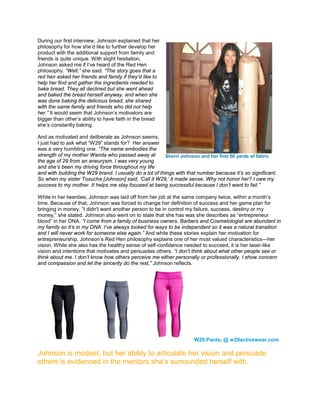 During our first interview, Johnson explained that her
philosophy for how she’d like to further develop her
product with the additional support from family and
friends is quite unique. With slight hesitation,
Johnson asked me if I’ve heard of the Red Hen
philosophy. “Well,” she said. “The story goes that a
red hen asked her friends and family if they’d like to
help her find and gather the ingredients needed to
bake bread. They all declined but she went ahead
and baked the bread herself anyway, and when she
was done baking the delicious bread, she shared
with the same family and friends who did not help
her.” It would seem that Johnson’s motivators are
bigger than other’s ability to have faith in the bread
she’s constantly baking.
And as motivated and deliberate as Johnson seems,
I just had to ask what “W29” stands for? Her answer
was a very humbling one. “The name embodies the
strength of my mother Wanda who passed away at
the age of 29 from an aneurysm. I was very young
and she’s been my driving force throughout my life
and with building the W29 brand. I usually do a lot of things with that number because it’s so significant.
So when my sister Tosucha [Johnson] said, ‘Call it W29,’ it made sense. Why not honor her? I owe my
success to my mother. It helps me stay focused at being successful because I don’t want to fail.”
While in her twenties, Johnson was laid off from her job at the same company twice, within a month’s
time. Because of that, Johnson was forced to change her definition of success and her game plan for
bringing in money. “I didn't want another person to be in control my failure, success, destiny or my
money,” she stated. Johnson also went on to state that she has was she describes as “entrepreneur
blood” in her DNA. “I come from a family of business owners. Barbers and Cosmetologist are abundant in
my family so it’s in my DNA. I’ve always looked for ways to be independent so it was a natural transition
and I will never work for someone else again.” And while these stories explain her motivation for
entrepreneurship, Johnson’s Red Hen philosophy explains one of her most valued characteristics—her
vision. While she also has the healthy sense of self-confidence needed to succeed, it is her laser-like
vision and intentions that motivates and persuades others. “I don’t think about what other people see or
think about me. I don’t know how others perceive me either personally or professionally. I show concern
and compassion and let the sincerity do the rest,” Johnson reflects.
W29 Pants, @ w29activewear.com
Johnson is modest, but her ability to articulate her vision and persuade
others is evidenced in the mentors she’s surrounded herself with.
Sherri Johnson and her first 50 yards of fabric
 
