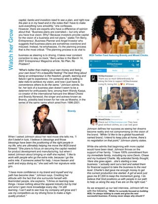 capital, banks and investors need to see a plan, and right now
the plan is in my head and in the notes that I have to make
sure everything runs smoothly,” she confesses.
However, there are experts who have a difference of opinion
about that. “Business plans are overrated— but only when
you have true vision. Why? Because investors provide capital
for the vision of a business and not plans,” states Tim Berry,
Entrepreneur, Business Planner and Angel Investor who
suggests that business plans are sometimes overdone and
misused. Instead, he emphasizes, it’s the planning process
that is the most critical. “The planning process is as vital to
business as steering is to driving; it takes near constant
correction to stay on track,” Berry writes in the March 14,
2007 Entrepreneur Magazine article, No Plan, No
Problem?
“What’s better than making your own money and being
your own boss? It’s a beautiful feeling! The best thing about
being an entrepreneur is the freedom, growth, learning and
failure I get to experience. I’m someone who is willing to
take risks to achieve my vision, and now I just have to
convenience others to do the same,” Johnson admits. So
far, her lack of a business plan doesn’t seem to be a
deterrent for enthusiastic fans; among them Wendy Kaaya,
co-creator of the international haircare line Mixed Chicks
and Brandy Norwood, the singer and actress known as
Brandy, possibly best known for her role as Moesha, in the
series of the same name which aired from 1996-2001.
Mixed Chicks
W29 Twitter Feed featuring Brandy and Mixed Chicks.
Johnson defines her success as seeing her dreams
become reality and not compromising on the vision of
the brand. “While I’d like to be a global household
named brand, I intend to keep jobs at home, there’s
no negotiation on that point,“ Johnson plainly states.
While she admits that beginning with more capital
would have been ideal, Johnson thrives on the
support of her family. “I have 100% commitment from
my immediate family, including my sons Devin, Chase
and my husband Charlie. My extended family thought,
‘Here she goes again…she’s starting a new
business.’ I actually sent out a text and asked them
for financial support to take the business to the next
level. Charlie’s dad gave me enough money to get
this current production line started. A girl at work just
gave me $1,000 to keep the momentum going. I do
believe that God positions us with people in our path
to help us along the way if we are on the right road.”
As we wrapped up our last interview, Johnson left me
with the following, “While I’m currently focused on building
W29, I’m always looking to create and grow the next
successful business. If money never sleeps why should I?
WatchherGrow
Brandy
When I asked Johnson about her next move she tells me, “I
don’t belief in luck, I believe in blessings and those
blessings have been the positioning of the right people in
my life, who are ultimately helping me move the W29 brand
forward.” She plans to focus on securing the capital needed
for product development and manufacturing, but when I
asked Johnson about bringing on staff she replied, “I like to
work with people who go the extra mile, because I go the
extra mile. If someone asked for help, I move heaven and
earth and enjoy doing so,” she said with her signature wide
grin.
“I have more confidence in my brand and myself and my
path has become clear.” Johnson says. Crediting her
attitude with the fact that she surrounds herself with
likeminded people, she explains, “I thrive on learning new
things. I knew nothing about the apparel industry but by trial
and error I gain more knowledge every day. I’m still
learning. I can’t wait to see how my company will grow and I
use my competitors as my driving force to make a high-
quality product.”
 