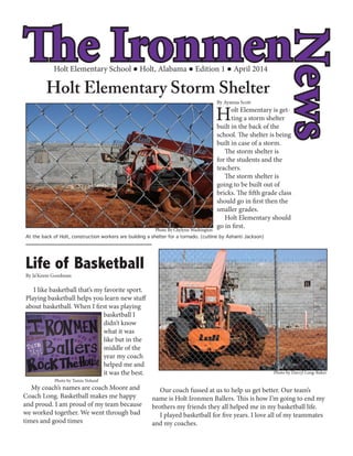 The Ironmen
News
Holt Elementary School Holt, Alabama Edition 1 April 2014
Holt Elementary Storm Shelter
Holt Elementary is get-
ting a storm shelter
built in the back of the
school. The shelter is being
built in case of a storm.
The storm shelter is
for the students and the
teachers.
The storm shelter is
going to be built out of
bricks. The fifth grade class
should go in first then the
smaller grades.
Holt Elementary should
go in first.
Life of Basketball
I like basketball that’s my favorite sport.
Playing basketball helps you learn new stuff
about basketball. When I first was playing
basketball I
didn’t know
what it was
like but in the
middle of the
year my coach
helped me and
it was the best.
Our coach fussed at us to help us get better. Our team’s
name is Holt Ironmen Ballers. This is how I’m going to end my
brothers my friends they all helped me in my basketball life.
I played basketball for five years. I love all of my teammates
and my coaches.
My coach’s names are coach Moore and
Coach Long. Basketball makes me happy
and proud. I am proud of my team because
we worked together. We went through bad
times and good times
Photo By Chylynn WashingtonPhoto By Chylynn Washington
Photo by Darryl Long-Baker
Photo by Tamia Noland
At the back of Holt, construction workers are building a shelter for a tornado. (cutline by Ashanti Jackson)
By Ayanna Scott
By Ja’Keem Goodman
 