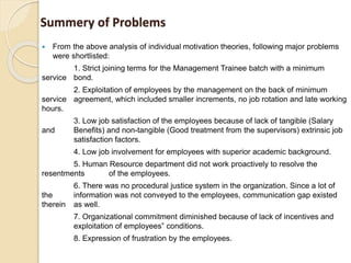 Summery of Problems
 From the above analysis of individual motivation theories, following major problems
were shortlisted:
1. Strict joining terms for the Management Trainee batch with a minimum
service bond.
2. Exploitation of employees by the management on the back of minimum
service agreement, which included smaller increments, no job rotation and late working
hours.
3. Low job satisfaction of the employees because of lack of tangible (Salary
and Benefits) and non-tangible (Good treatment from the supervisors) extrinsic job
satisfaction factors.
4. Low job involvement for employees with superior academic background.
5. Human Resource department did not work proactively to resolve the
resentments of the employees.
6. There was no procedural justice system in the organization. Since a lot of
the information was not conveyed to the employees, communication gap existed
therein as well.
7. Organizational commitment diminished because of lack of incentives and
exploitation of employees‟ conditions.
8. Expression of frustration by the employees.
 