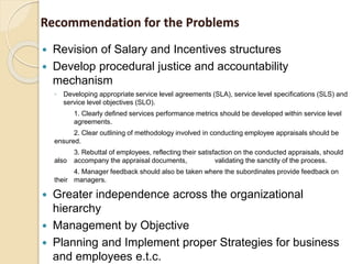 Recommendation for the Problems
 Revision of Salary and Incentives structures
 Develop procedural justice and accountability
mechanism
◦ Developing appropriate service level agreements (SLA), service level specifications (SLS) and
service level objectives (SLO).
1. Clearly defined services performance metrics should be developed within service level
agreements.
2. Clear outlining of methodology involved in conducting employee appraisals should be
ensured.
3. Rebuttal of employees, reflecting their satisfaction on the conducted appraisals, should
also accompany the appraisal documents, validating the sanctity of the process.
4. Manager feedback should also be taken where the subordinates provide feedback on
their managers.
 Greater independence across the organizational
hierarchy
 Management by Objective
 Planning and Implement proper Strategies for business
and employees e.t.c.
 
