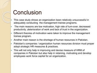 Conclusion
 This case study shows an organization been relatively unsuccessful in
adequately conducting the management trainee programs.
 The main reasons are low motivation, high rate of turn-over, decreased
productivity ,deterioration of work and lack of trust in the organization.
 Different theories of motivation were taken to improve the management
trainee program.
 Another main reason is the shortage of human resources in Pakistan.
 Pakistan’s companies / organization human resources division must proper
adopt strategic HR measures & practices.
 This will not only help in improving and devise measure of HRM of
companies in Pakistan but also help in retaining, motivating and develop
employees work force capital for an organization.
 