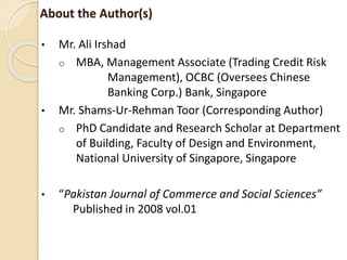 About the Author(s)
• Mr. Ali Irshad
o MBA, Management Associate (Trading Credit Risk
Management), OCBC (Oversees Chinese
Banking Corp.) Bank, Singapore
• Mr. Shams-Ur-Rehman Toor (Corresponding Author)
o PhD Candidate and Research Scholar at Department
of Building, Faculty of Design and Environment,
National University of Singapore, Singapore
• “Pakistan Journal of Commerce and Social Sciences”
Published in 2008 vol.01
 