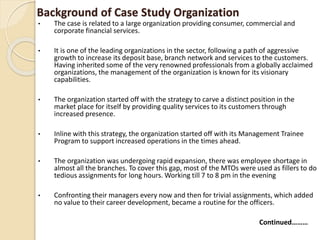 Background of Case Study Organization
• The case is related to a large organization providing consumer, commercial and
corporate financial services.
• It is one of the leading organizations in the sector, following a path of aggressive
growth to increase its deposit base, branch network and services to the customers.
Having inherited some of the very renowned professionals from a globally acclaimed
organizations, the management of the organization is known for its visionary
capabilities.
• The organization started off with the strategy to carve a distinct position in the
market place for itself by providing quality services to its customers through
increased presence.
• Inline with this strategy, the organization started off with its Management Trainee
Program to support increased operations in the times ahead.
• The organization was undergoing rapid expansion, there was employee shortage in
almost all the branches. To cover this gap, most of the MTOs were used as fillers to do
tedious assignments for long hours. Working till 7 to 8 pm in the evening
• Confronting their managers every now and then for trivial assignments, which added
no value to their career development, became a routine for the officers.
Continued………
 