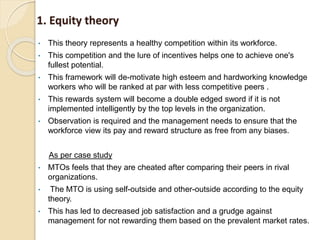 1. Equity theory
• This theory represents a healthy competition within its workforce.
• This competition and the lure of incentives helps one to achieve one's
fullest potential.
• This framework will de-motivate high esteem and hardworking knowledge
workers who will be ranked at par with less competitive peers .
• This rewards system will become a double edged sword if it is not
implemented intelligently by the top levels in the organization.
• Observation is required and the management needs to ensure that the
workforce view its pay and reward structure as free from any biases.
As per case study
• MTOs feels that they are cheated after comparing their peers in rival
organizations.
• The MTO is using self-outside and other-outside according to the equity
theory.
• This has led to decreased job satisfaction and a grudge against
management for not rewarding them based on the prevalent market rates.
 