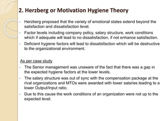 2. Herzberg or Motivation Hygiene Theory
• Herzberg proposed that the variety of emotional states extend beyond the
satisfaction and dissatisfaction level.
• Factor levels including company policy, salary structure, work conditions
which if adequate will lead to no dissatisfaction, if not enhance satisfaction.
• Deficient hygiene factors will lead to dissatisfaction which will be destructive
to the organizational environment.
As per case study
• The Senior management was unaware of the fact that there was a gap in
the expected hygiene factors at the lower levels.
• The salary structure was out of sync with the compensation package at the
rival organizations and MTOs were awarded with lower salaries leading to a
lower Output/Input ratio.
• Due to this cause the work conditions of an organization were not up to the
expected level.
 