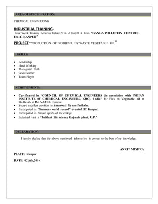 AREA OF SPECIALIZATION:
CHEMICAL ENGINEERING
INDUSTRIAL TRAINING-
Four Week Training between 16June2014 -15July2014 from “GANGA POLLUTION CONTROL
UNIT, KANPUR”
PROJECT-“PRODUCTION OF BIODIESEL BY WASTE VEGETABLE OIL”
: SKILLS
 Leadership
 Hard Working
 Managerial Skills
 Good learner
 Team Player
ACHIEVEMENTS:
 Certificated by “COUNCIL OF CHEMICAL ENGINEERS (in association with INDIAN
INSTITUTE 0F CHEMICAL ENGINEERS, KRC), India” for Flex on Vegetable oil to
biodiesel, at Dr. A.I.T.H., Kanpur.
 Secure excellent position in Saraswati Gyaan Pariksha.
 Participated in “Guinness world record” event of IIT Kanpur.
 Participated in Annual sports of the college.
 Industrial visit at “Jubilant life science Gajraula plant, U.P.”
DECLARATION:
I hereby declare that the above mentioned information is correct to the best of my knowledge.
ANKIT MISHRA
PLACE: Kanpur
DATE: 02 july,2016
 