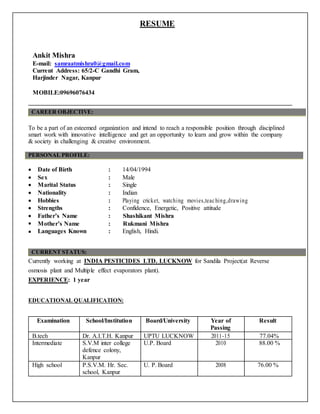 RESUME
Ankit Mishra
E-mail: samraatmishra0@gmail.com
Current Address: 65/2-C Gandhi Gram,
Harjinder Nagar, Kanpur
MOBILE:09696076434
------------------------------------------------------------------------------------------------------------------------------
CAREER OBJECTIVE:
To be a part of an esteemed organization and intend to reach a responsible position through disciplined
smart work with innovative intelligence and get an opportunity to learn and grow within the company
& society in challenging & creative environment.
PERSONAL PROFILE:
 Date of Birth : 14/04/1994
 Sex : Male
 Marital Status : Single
 Nationality : Indian
 Hobbies : Playing cricket, watching movies,teaching,drawing
 Strengths : Confidence, Energetic, Positive attitude
 Father’s Name : Shashikant Mishra
 Mother’s Name : Rukmani Mishra
 Languages Known : English, Hindi.
CURRENT STATUS:
Currently working at INDIA PESTICIDES LTD. LUCKNOW for Sandila Project(at Reverse
osmosis plant and Multiple effect evaporators plant).
EXPERIENCE: 1 year
EDUCATIONAL QUALIFICATION:
Examination School/Institution Board/University Year of Result
Passing
B.tech Dr. A.I.T.H. Kanpur UPTU LUCKNOW 2011-15 77.04%
Intermediate S.V.M inter college U.P. Board 2010 88.00 %
defence colony,
Kanpur
High school P.S.V.M. Hr. Sec. U. P. Board 2008 76.00 %
school, Kanpur
 
