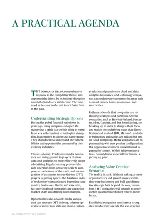 10 | Productivity and Growth
A Practical Agenda
TMT companies need a comprehensive
response to the competitive threats and
opportunities driven by technology disruption
and shifts in industry architecture. They also
need to be even bolder and to act faster than
in the past.
Understanding Strategic Options
During the global financial meltdown six
years ago, many companies adopted the
stance that a crisis is a terrible thing to waste.
In an era with constant technological disrup-
tion, leaders need to adopt that same stance.
They should seek to understand the vulnera-
bilities and opportunities presented by their
evolving industries.
Threats abound. Traditional media compa-
nies are losing ground to players that use
data and analytics to more effectively target
advertising. Regulation may prevent tele-
com operators from acquiring scale to com-
pete at the bottom of the stack, and the mi-
gration of customers to over-the-top (OTT)
players is gaining speed. The hardware sides
of technology companies are becoming com-
modity businesses. On the software side,
fast-moving cloud companies are capturing
market share and driving down margins.
Opportunities also abound: media compa-
nies can embrace OTT delivery, telecom op-
erators can leverage data and strong custom-
er relationships and enter cloud and data
analytics businesses, and technology compa-
nies can orchestrate ecosystems in areas such
as smart energy, home automation, and
smart cities.
Evidence abounds that companies are re-
thinking strategies and portfolios. Several
companies, such as Hewlett-Packard, Syman-
tec, eBay, Gannett, and Fox Broadcasting, are
breaking up in order to sharpen their focus
and realize the underlying value that diversi-
fication had masked. IBM, Microsoft, and oth-
er technology companies are making big bets
on cloud computing. Media companies are ex-
perimenting with new product configurations
that appeal to consumers unaccustomed to
paying for content. Within telecommunica-
tions, consolidation, especially in Europe, is
picking up pace
Analyzing Value Creation
Scenarios
The reality is stark. Without making a series
of productivity and growth moves within
their core businesses and bold and disrup-
tive strategic bets beyond the core, incum-
bent TMT companies will struggle to gener-
ate top-quartile shareholder returns in the
future.
Established companies must have a strong,
clear productivity agenda that can generate
 
