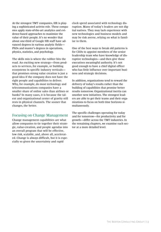 The Boston Consulting Group | 13
At the strongest TMT companies, HR is play-
ing a sophisticated activist role. These compa-
nies apply state-of-the-art analytics and evi-
dence-based approaches to maximize the
value of their people. It’s no wonder that
about one-third of Google HR staff have ad-
vanced degrees in various analytic fields—
PhDs and master’s degrees in operations,
physics, statistics, and psychology.
The skills mix is where the rubber hits the
road. An exciting new strategy—from prod-
ucts to services, for example, or building
ecosystems in specific industry verticals—
that promises strong value creation is just a
good idea if the company does not have the
right people and capabilities to deliver.
Why, for example, do most technology and
telecommunications companies have a
smaller share of online sales than airlines or
banks? In many cases, it is because the tal-
ent and organizational center of gravity still
rests in physical channels. The sooner that
changes, the better.
Focusing on Change Management
Change management capabilities are what
allow companies to tie together their strate-
gic, value-creation, and people agendas into
an overall program that will be effective,
low risk, scalable, and, above all, accelerat-
ed. Change is always difficult, but it is espe-
cially so given the uncertainty and rapid
clock speed associated with technology dis-
ruption. Many of today’s leaders are not dig-
ital natives. They may lack experience with
new technologies and business models and
may be risk averse, relying on what is famil-
iar to them.
One of the best ways to break old patterns is
for CEOs to appoint members of the senior
leadership team who have knowledge of dis-
ruptive technologies—and then give those
executives meaningful authority. It’s not
good enough to have a chief digital officer
who has little influence over important busi-
ness and strategic decisions.
In addition, organizations tend to reward the
delivery of today’s results rather than the
building of capabilities that promise better
results tomorrow. Organizational inertia can
smother new initiatives. The strongest lead-
ers are able to get their teams and their orga-
nizations to focus on both time horizons si-
multaneously.
The specific challenges operating for today
and for tomorrow—for productivity and for
growth—differ across the TMT industries. In
the remaining chapters, we examine each sec-
tor at a more detailed level.
 