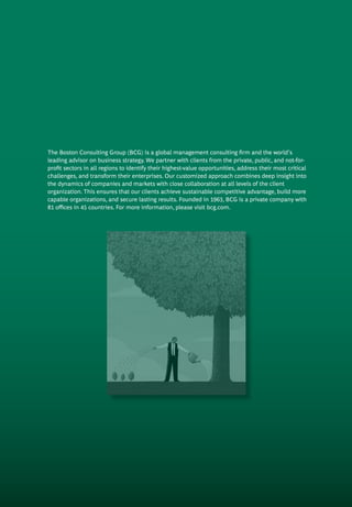 The Boston Consulting Group (BCG) is a global management consulting firm and the world’s
leading advisor on business strategy. We partner with clients from the private, public, and not-for-
profit sectors in all regions to identify their highest-value opportunities, address their most critical
challenges, and transform their enterprises. Our customized approach combines deep in­sight into
the dynamics of companies and markets with close collaboration at all levels of the client
organization. This ensures that our clients achieve sustainable compet­itive advantage, build more
capable organizations, and secure lasting results. Founded in 1963, BCG is a private company with
81 offices in 45 countries. For more information, please visit bcg.com.
 