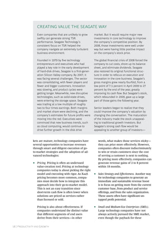 18 | Productivity and Growth
kets are mature, technology companies have
several opportunities to increase revenues
through smart and diligent execution of go-
to-market strategies and the adoption of ad-
vanced technologies:
•• Pricing. Pricing is often an underused
value-creation tool. Pricing at technology
companies today is about picking the right
model and executing with rigor. As XaaS
pricing becomes more common, compa-
nies must decide how to integrate this
approach into their go-to-market model.
This is not an easy transition since
short-term cash flow is often lower when
solutions are priced as services rather
than licensed or sold.
Pricing is also about effectiveness. If
companies understand the distinct value
that different segments of end users
derive from their services—in other
words, what makes those services sticky—
they can price more effectively. However,
companies often discount indiscriminately
to win or retain customers since the cost
of serving a customer is next to nothing.
By pricing more effectively, companies can
generate revenue gains of 2 to 8 percent
within 18 months.
•• Sales Strategy and Effectiveness. Another way
for technology companies to generate an
immediate and sustainable revenue boost
is to focus on getting more from the current
customer base, from product and service
offerings, and from the sales organization.
These assets often have significant un-
tapped profit potential.
•• Small and Medium-Size Enterprises (SMEs).
Large technology companies have not
always actively pursued the SME market,
even though the payback for these
Even companies that are unlikely to grow
swiftly can generate strong TSR
performance. Seagate Technology’s
consistent focus on TSR helped the
company navigate an extremely turbulent
business environment.
Founded in 1979 by five technology
entrepreneurs and executives who had
played a key role in the early development
of hard-disk drives, Seagate is a first-gener-
ation Silicon Valley company. By 2007, it
was facing several challenges. The sector
was consolidating, with fewer players and
fewer and bigger customers. Innovation
was slowing, and product cycles were
getting longer. Meanwhile, new disruptive
technologies, such as solid-state drives,
were entering the storage space. Seagate
was trading at a low multiple of roughly
two to four times earnings. Both margins
and market share were declining, and the
company’s estimates for future profits were
moving into the red. Executives were
convinced that new business trends, such
as cloud computing, would continue to
drive further growth in the disk drive
market. But it would require major new
investments in core technology to improve
the company’s competitive position. By
2008, those investments were well under
way but were having little positive impact
on the company’s stock price.
The global financial crisis of 2008 forced the
company to cut costs, shore up its balance
sheet, and eliminate dividends. Seagate
also restored its original functional struc-
ture in order to refocus on execution and
innovation in the core business. Seagate’s
gross margins grew nearly fourfold, from a
low point of 7.5 percent in April 2009 to 27
percent by the end of the year, greatly
improving its cash flow. But Seagate’s stock,
which rebounded in 2009, gave up a large
part of those gains the following year.
Senior leaders began to realize that they
could improve the company’s valuation by
changing the conversation. The maturation
of the industry made the stock unappeal-
ing to traditional growth investors. But
Seagate’s strong cash flow would be
appealing to another group of investors—
Creating Value the Seagate Way
 
