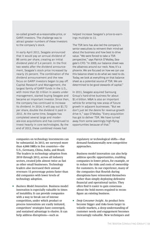 The Boston Consulting Group | 19
companies on technology investments can
be substantial. In 2013, we surveyed more
than 4,000 SMEs in five countries—the
U.S., Germany, China, India, and Brazil.
The leaders in technology adoption from
2010 through 2012, across all industry
sectors, created jobs almost twice as fast
as other small businesses. Technology
leaders also increased their annual
revenues 15 percentage points faster than
did companies with lower levels of
technology adoption.
•• Business Model Innovation. Business model
innovation is especially valuable in times
of instability. It can provide companies
with a way to break out of intense
competition, under which product or
process innovations are easily imitated,
competitors’ strategies have converged,
and sustained advantage is elusive. It can
help address disruptions—such as
regulatory or technological shifts—that
demand fundamentally new competitive
approaches.
Business model innovation can also help
address specific opportunities, enabling
companies to lower prices, for example, or
to reduce the risks and costs of ownership
for customers. In our experience, many of
the companies that flourish during
disruptions have reinvented themselves
rather than simply deploying defensive
financial and operational tactics. They
often find it easier to gain consensus
about the bold moves required to recon-
figure an existing business.
•• Deep Consumer Insight. As product bets
become bigger and risks loom larger in
volatile markets, a deep understanding of
customer needs and engagement becomes
increasingly valuable. New techniques and
so-called growth-at-a-reasonable-price, or
GARP, investors. The challenge was to
attract greater numbers of these investors
to the company’s stock.
In early April 2011, Seagate announced
that it would pay an annual dividend of
86 cents per share, creating an initial
dividend yield of 5.4 percent. In the first
two weeks after the dividend announce-
ment, Seagate’s stock price increased by
nearly 25 percent. The combination of the
dividend announcement and the new
focus on GARP investors began to pay off.
Capital Research and Management, the
largest family of GARP funds in the U.S.,
with more than $1 trillion in assets under
management, started buying Seagate and
became an important investor. Since then,
the company has continued to increase
its dividend. In 2014, it will pay out $1.72
per share, double the dividend it paid in
2011. At the same time, Seagate has
completed several large and moder-
ate-size acquisitions and has continued to
invest heavily in core technologies. By the
end of 2013, these combined moves had
helped increase Seagate’s price-to-earn-
ings multiple to 11.
The TSR lens has also led the company’s
senior executives to reinvent their mind-set
about the business and how best to drive
value. “We were forced to take a TSR
perspective,” says Patrick O’Malley, Sea-
gate’s CFO. “In 2009, our balance sheet was
the albatross around our neck. Now, it’s a
phoenix. We are focused on how we can use
this balance sheet to do what we need to do.
Today, we look at everything on that balance
sheet as a potential source of TSR. We are
determined to be good stewards of capital.”
In 2011, Seagate acquired Samsung
Group’s hard-drive business for about
$1.4 billion. M&A is also an important
vehicle for entering new areas of future
growth in adjacent businesses. “But we
don’t just let the desire for revenue growth
drive it,” says O’Malley. “Every acquisition
has got to deliver TSR. We have turned
away from some seemingly high-flying
opportunities because of that.”
 