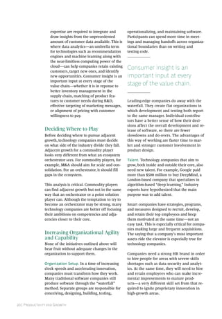 20 | Productivity and Growth
expertise are required to integrate and
draw insights from the unprecedented
amount of customer data available. This is
where data analytics—an umbrella term
for technologies such as recommendation
engines and machine learning along with
the near-limitless computing power of the
cloud—can help companies retain existing
customers, target new ones, and identify
new opportunities. Consumer insight is an
important input at every stage of the
value chain—whether it is in reponse to
better inventory management in the
supply chain, matching of product fea-
tures to customer needs during R&D,
effective targeting of marketing messages,
or alignment of pricing with customer
willingness to pay.
Deciding Where to Play
Before deciding where to pursue adjacent
growth, technology companies must decide
on what side of the industry divide they fall.
Adjacent growth for a commodity player
looks very different from what an ecosystem
orchestrator sees. For commodity players, for
example, M&A should aim for scale and con-
solidation. For an orchestrator, it should fill
gaps in the ecosystem.
This analysis is critical. Commodity players
can find adjacent growth but not in the same
way that an orchestrator or a point solution
player can. Although the temptation to try to
become an orchestrator may be strong, many
technology companies are better off focusing
their ambitions on competencies and adja-
cencies closer to their core.
Increasing Organizational Agility
and Capability
None of the initiatives outlined above will
bear fruit without adequate changes in the
organization to support them.
Organization Setup. In a time of increasing
clock speeds and accelerating innovation,
companies must transform how they work.
Many traditional software companies still
produce software through the “waterfall”
method. Separate groups are responsible for
conceiving, designing, building, testing,
operationalizing, and maintaining software.
Participants can spend more time in meet-
ings and managing handoffs across organiza-
tional boundaries than on writing and
testing code.
Consumer insight is an
important input at every
stage of the value chain.
Leading-edge companies do away with the
waterfall. They create flat organizations in
which development and testing both report
to the same manager. Individual contribu-
tors have a better sense of how their deci-
sions affect the overall development and re-
lease of software, so there are fewer
slowdowns and do-overs. The advantages of
this way of working are faster time to mar-
ket and stronger customer involvement in
product design.
Talent. Technology companies that aim to
grow, both inside and outside their core, also
need new talent. For example, Google paid
more than $500 million to buy DeepMind, a
London-based company that specializes in
algorithm-based “deep learning.” Industry
experts have hypothesized that the main
purpose was to add talent.
Smart companies have strategies, programs,
and measures designed to recruit, develop,
and retain their top employees and keep
them motivated at the same time—not an
easy task. This is especially critical for compa-
nies making large and frequent acquisitions.
The saying that a company’s most important
assets ride the elevator is especially true for
technology companies.
Companies need a strong HR brand in order
to hire people for areas with severe skills
shortages such as data security and analyt-
ics. At the same time, they will need to hire
and retain employees who can make incre-
mental improvements to mature prod-
ucts—a very different skill set from that re-
quired to ignite proprietary innovation in
high-growth areas.
 