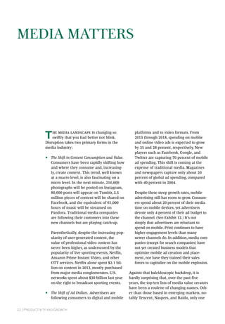 22 | Productivity and Growth
Media Matters
The media landscape is changing so
swiftly that you had better not blink.
Disruption takes two primary forms in the
media industry:
•• The Shift in Content Consumption and Value.
Consumers have been rapidly shifting how
and where they consume and, increasing-
ly, create content. This trend, well known
at a macro level, is also fascinating on a
micro level. In the next minute, 216,000
photographs will be posted on Instagram,
80,000 posts will appear on Tumblr, 2.5
million pieces of content will be shared on
Facebook, and the equivalent of 61,000
hours of music will be streamed on
Pandora. Traditional media companies
are following their customers into these
new channels but are playing catch-up.
Parenthetically, despite the increasing pop-
ularity of user-generated content, the
value of professional video content has
never been higher, as underscored by the
popularity of live sporting events, Netflix,
Amazon Prime Instant Video, and other
OTT services. Netflix alone spent $2.1 bil-
lion on content in 2013, mostly purchased
from major media conglomerates. U.S.
networks spent about $30 billion last year
on the right to broadcast sporting events.
•• The Shift of Ad Dollars. Advertisers are
following consumers to digital and mobile
platforms and to video formats. From
2013 through 2018, spending on mobile
and online video ads is expected to grow
by 35 and 28 percent, respectively. New
players such as Facebook, Google, and
Twitter are capturing 70 percent of mobile
ad spending. This shift is coming at the
expense of traditional media. Magazines
and newspapers capture only about 20
percent of global ad spending, compared
with 40 percent in 2004.
Despite these steep growth rates, mobile
advertising still has room to grow. Consum-
ers spend about 20 percent of their media
time on mobile devices, yet advertisers
devote only 4 percent of their ad budget to
the channel. (See Exhibit 12.) It’s not
simply that advertisers are reluctant to
spend on mobile. Print continues to have
higher engagement levels than many
newer channels do. In addition, media com-
panies (except for search companies) have
not yet created business models that
optimize mobile ad creation and place-
ment, nor have they trained their sales
forces to capitalize on the mobile explosion.
Against that kaleidoscopic backdrop, it is
hardly surprising that, over the past five
years, the top-ten lists of media value creators
have been a roulette of changing names. Oth-
er than those based in emerging markets, no-
tably Tencent, Naspers, and Baidu, only one
 