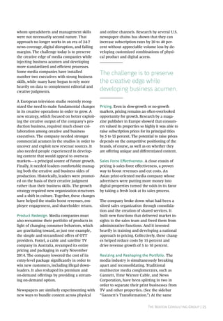 The Boston Consulting Group | 25
whom spreadsheets and management skills
were not necessarily second nature. That
approach no longer works in an era of 24-7
news coverage, digital disruption, and falling
margins. The challenge today is to preserve
the creative edge of media companies while
injecting business acumen and developing
more standardized and efficient processes.
Some media companies have installed
number two executives with strong business
skills, while many have begun to rely more
heavily on data to complement editorial and
creative judgments.
A European television studio recently recog-
nized the need to make fundamental changes
in its creative operations in order to grow. A
new strategy, which focused on better exploit-
ing the creative output of the company’s pro-
duction business, required much closer col-
laboration among creative and business
executives. The company needed stronger
commercial acumen in the studios in order to
uncover and exploit new revenue sources. It
also needed people experienced in develop-
ing content that would appeal to overseas
markets—a principal source of future growth.
Finally, it needed leaders comfortable manag-
ing both the creative and business sides of
production. Historically, leaders were promot-
ed on the basis of their creative judgment
rather than their business skills. The growth
strategy required new organization structures
and a shift in culture. Together, these changes
have helped the studio boost revenues, em-
ployee engagement, and shareholder return.
Product Redesign. Media companies must
also reexamine their portfolio of products in
light of changing consumer behaviors, which
are gravitating toward, as just one example,
the simple and streamlined offers of OTT
providers. Foxtel, a cable and satellite TV
company in Australia, revamped its entire
pricing and packaging in early November
2014. The company lowered the cost of its
entry-level package significantly in order to
win new customers, including illegal down-
loaders. It also reshaped its premium and
on-demand offerings by providing a stream-
ing on-demand option.
Newspapers are similarly experimenting with
new ways to bundle content across physical
and online channels. Research by several U.S.
newspaper chains has shown that they can
increase subscription rates by 20 to 40 per-
cent without appreciable volume loss by de-
veloping customized combinations of physi-
cal product and digital access.
The challenge is to preserve
the creative edge while
developing business acumen.
Pricing. Even in slow-growth or no-growth
markets, pricing remains an often-overlooked
opportunity for growth. Research by a maga-
zine publisher in Europe showed that consum-
ers valued its properties so highly it was able to
raise subscription prices for its principal titles
by 5 to 15 percent. The potential to raise prices
depends on the competitive positioning of the
brands, of course, as well as on whether they
are offering unique and differentiated content.
Sales Force Effectiveness. A close cousin of
pricing is sales force effectiveness, a proven
way to boost revenues and cut costs. An
Asian print-oriented media company whose
advertisers were putting more money into
digital properties turned the odds in its favor
by taking a fresh look at its sales process.
The company broke down what had been a
siloed sales organization through consolida-
tion and the creation of shared services. It
built new functions that delivered market in-
sights to the sales team and freed them from
administrative functions. And it invested
heavily in training and developing a national
approach to pricing. Collectively, these chang-
es helped reduce costs by 15 percent and
drive revenue growth of 5 to 10 percent.
Resizing and Reshaping the Portfolio. The
media industry is simultaneously breaking
apart and reconsolidating. Traditional
multisector media conglomerates, such as
Gannett, Time Warner Cable, and News
Corporation, have been splitting in two in
order to separate their print businesses from
TV and other properties. (See the sidebar
“Gannett’s Transformation.”) At the same
 