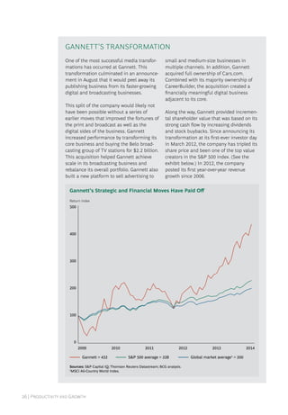 26 | Productivity and Growth
One of the most successful media transfor-
mations has occurred at Gannett. This
transformation culminated in an announce-
ment in August that it would peel away its
publishing business from its faster-growing
digital and broadcasting businesses.
This split of the company would likely not
have been possible without a series of
earlier moves that improved the fortunes of
the print and broadcast as well as the
digital sides of the business. Gannett
increased performance by transforming its
core business and buying the Belo broad-
casting group of TV stations for $2.2 billion.
This acquisition helped Gannett achieve
scale in its broadcasting business and
rebalance its overall portfolio. Gannett also
built a new platform to sell advertising to
small and medium-size businesses in
multiple channels. In addition, Gannett
acquired full ownership of Cars.com.
Combined with its majority ownership of
CareerBuilder, the acquisition created a
financially meaningful digital business
adjacent to its core.
Along the way, Gannett provided incremen-
tal shareholder value that was based on its
strong cash flow by increasing dividends
and stock buybacks. Since announcing its
transformation at its first-ever investor day
in March 2012, the company has tripled its
share price and been one of the top value
creators in the S&P 500 index. (See the
exhibit below.) In 2012, the company
posted its first year-over-year revenue
growth since 2006.
0
100
200
300
400
500
Global market average1
= 200
Return index
2009 2010
S&P 500 average = 228Gannett = 432
2014201320122011
Sources: S&P Capital IQ; Thomson Reuters Datastream; BCG analysis.
1
MSCI All-Country World Index.
Gannett’s Strategic and Financial Moves Have Paid Off
Gannett’S Transformation
 