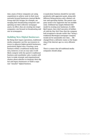 The Boston Consulting Group | 27
time, many of these companies are using
acquisitions to achieve scale in their more
narrowly focused businesses. Journal Media
Group and E.W. Scripps, for example, are
merging their broadcasting companies and
spinning out their collective newspaper
assets. In effect, they are creating two larger
companies: one focused on broadcasting and
one on newspapers.
Building New Digital Businesses
By fixing their legacy operations, traditional
media companies can free up resources to
invest in adjacent higher-growth businesses,
particularly digital ones. Creating a new
business within a traditional media busi-
ness, however, is not an easy task. It will
likely compete with the parent’s traditional
business and cannibalize sales. Leaders will
have to make strategic and organizational
choices about whether to integrate their dig-
ital and legacy businesses or build a sepa-
rate “attacker” digital business.
A stand-alone business should be run inde-
pendently with aggressive goals, along with
different hiring practices and a distinct cul-
ture and operating rhythm. The parent com-
pany needs to be supportive but not meddle-
some. Schibsted has largely followed this
model in creating new businesses. In 2007,
Kjell Aamot, then chief executive of Schibst-
ed, told the New York Times that the company
had recognized a decade earlier that “being a
traditional Norwegian newspaper company
would not be sustainable over time…. We
changed from a defensive stance at the begin-
ning of the Internet age to a very offensive
one.”
That is a stance that all traditional media
companies should adopt.
 