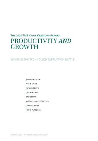 December 2014 | The Boston Consulting Group
Productivity and
Growth
winning the Technology Disruption battle
Wolfgang Bock
Philip Evans
Patrick Forth
Fredrik Lind
David Mark
Antonella Mei-Pochtler
Christian Nill
Frank Plaschke
The 2014 TMT Value Creators Report
 