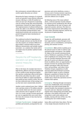 32 | Productivity and Growth
this environment, network efficiency and
careful capital allocation are critical.
Removing the legacy remnants of a network
can be an operator’s most effective efficiency
measure. Moving to a fully IP-enabled net-
work can save up to 40 percent in operating
costs by cutting energy bills and terminating
maintenance contracts for legacy hardware.
The implementation of software-defined net-
works also adds to cost efficiency and flexibil-
ity by centralizing routing decisions. Such
modernized networks also accelerate revenue
growth through the faster introduction of
new services.
The traditional method of upgrading net-
works through national, one-size-fits-all roll-
outs also requires an overhaul. Different re-
gions within a national rollout area have
different characteristics and variable market
potentials—so a solution that works well in
one region may not produce optimal results
in another.
Despite the stiff headwinds,
operators can grow through
several measures.
Fiber to the home, for example, fares best in
high-density, affluent areas but is hard-pressed
to turn a profit in more spread-out regions.
One operator conducting a fiber-to-the-home,
fiber-to-the-curb rollout was able to avoid
more than $1 billion in capital expenditures
that would not have earned a return. The car-
rier then redirected some of that savings to ar-
eas that were more commercially attractive.
Another carrier analyzed more than 1 billion
voice and data entries of 70 million subscrib-
ers to decide which were the most commer-
cially attractive sites to upgrade to 4G ser-
vices. As a result, average revenues generated
per user on upgraded sites were more than
five times the revenues of sites that had not
been upgraded.
Full-Scale Transformation. A simpler product
portfolio and network, accompanied by new
processes and service platforms, creates a
virtuous cycle of strong customer experience,
increased revenues, lower operating costs,
and more efficient use of capital.
By following many of the steps outlined
above, a telecom operator recently reduced
its customer-service workload by 40 to 90 per-
cent, depending on the type of request, and
improved customer advocacy. The client ex-
pects these improvements will stabilize reve-
nues, reduce operating expenses, and free up
10 percent of capital spending.
Core Growth
Despite the stiff headwinds, operators still
have opportunities to grow through several
measures, such as consolidation, convergence,
pricing, and customer services.
Consolidation. M&A activity is picking up in
the telecom sector in order to achieve scale
and fixed-mobile convergence. (See Exhibit
18.) Many of the recently announced deals,
such as Telefónica’s acquisition of E-Plus, will
lead to significant cost savings if the compa-
nies are carefully integrated. Revenues will
also rise if carriers are allowed to operate
freely. In addition, there are opportunities to
increase revenues by creating smart fixed-­
mobile convergence offers that increase
cross- and up-selling—and reduce churn.
Vodafone Group’s acquisitions of cable
operators Kabel Deutschland in Germany
and of ONO in Spain, as well as Telekom
Malaysia’s acquisition of Packet One Net-
works, fit into this mold. Operators with
mobile-only or fixed-only operations need to
evaluate their options.
Convergence. Winning through convergence
is not easy. Traditionally, most convergence
offers have been built around simple dis-
counted bundles that prompted customers to
buy more and save. Operators would slap
together their existing fixed and mobile plans
and shave a few dollars off the price. But
competitors could easily replicate such
bundles, shaving still more off the cost. The
resulting price war eroded margins.
Some offers work better than others. The key
is that simple discounts should not be the
 