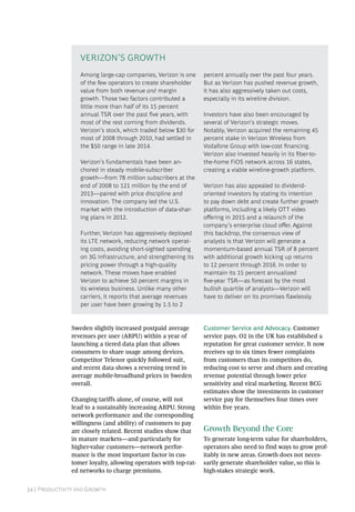 34 | Productivity and Growth
Sweden slightly increased postpaid average
revenues per user (ARPU) within a year of
launching a tiered data plan that allows
consumers to share usage among devices.
Competitor Telenor quickly followed suit,
and recent data shows a reversing trend in
average mobile-broadband prices in Sweden
overall.
Changing tariffs alone, of course, will not
lead to a sustainably increasing ARPU. Strong
network performance and the corresponding
willingness (and ability) of customers to pay
are closely related. Recent studies show that
in mature markets—and particularly for
higher-­value customers—network perfor-
mance is the most important factor in cus-
tomer loyalty, allowing operators with top-rat-
ed networks to charge premiums.
Customer Service and Advocacy. Customer
service pays. O2 in the UK has established a
reputation for great customer service. It now
receives up to six times fewer complaints
from customers than its competitors do,
reducing cost to serve and churn and creating
revenue potential through lower price
sensitivity and viral marketing. Recent BCG
estimates show the investments in customer
service pay for themselves four times over
within five years.
Growth Beyond the Core
To generate long-term value for shareholders,
operators also need to find ways to grow prof-
itably in new areas. Growth does not neces-
sarily generate shareholder value, so this is
high-stakes strategic work.
Among large-cap companies, Verizon is one
of the few operators to create shareholder
value from both revenue and margin
growth. Those two factors contributed a
little more than half of its 15 percent
annual TSR over the past five years, with
most of the rest coming from dividends.
Verizon’s stock, which traded below $30 for
most of 2008 through 2010, had settled in
the $50 range in late 2014.
Verizon’s fundamentals have been an-
chored in steady mobile-subscriber
growth—from 78 million subscribers at the
end of 2008 to 121 million by the end of
2013—paired with price discipline and
innovation. The company led the U.S.
market with the introduction of data-shar-
ing plans in 2012.
Further, Verizon has aggressively deployed
its LTE network, reducing network operat-
ing costs, avoiding short-sighted spending
on 3G infrastructure, and strengthening its
pricing power through a high-quality
network. These moves have enabled
Verizon to achieve 50 percent margins in
its wireless business. Unlike many other
carriers, it reports that average revenues
per user have been growing by 1.5 to 2
percent annually over the past four years.
But as Verizon has pushed revenue growth,
it has also aggressively taken out costs,
especially in its wireline division.
Investors have also been encouraged by
several of Verizon’s strategic moves.
Notably, Verizon acquired the remaining 45
percent stake in Verizon Wireless from
Vodafone Group with low-cost financing.
Verizon also invested heavily in its fiber-to-
the-home FiOS network across 16 states,
creating a viable wireline-growth platform.
Verizon has also appealed to dividend-­
oriented investors by stating its intention
to pay down debt and create further growth
platforms, including a likely OTT video
offering in 2015 and a relaunch of the
company’s enterprise cloud offer. Against
this backdrop, the consensus view of
analysts is that Verizon will generate a
momentum-based annual TSR of 8 percent
with additional growth kicking up returns
to 12 percent through 2016. In order to
maintain its 15 percent annualized
five-year TSR—as forecast by the most
bullish quartile of analysts—Verizon will
have to deliver on its promises flawlessly.
Verizon’S Growth
 