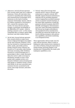 The Boston Consulting Group | 35
•• Adjacencies. Several telecom operators
have recently made large bets in adjacent
businesses. Telstra, BT, and others have
invested in expanding their information
and communications technologies (ICT)
businesses on the back of existing
corporate relationships. Verizon, with its
$1.4 billion acquisition of Terremark in
2011, entered the enterprise cloud
market. Yet many telecom operators
struggle to participate meaningfully in
the $800 billion ICT market—which is
growing 5 percent a year—as they need a
compelling offer to compete against IBM,
Accenture, and other market leaders.
•• Up the Stack. Several telecom operators
have created vehicles to make invest-
ments in high-growth digital areas higher
up the stack. Deutsche Telekom’s T-Ven-
ture has invested in a broad spectrum of
online, media, and mobile services.
Orange, formerly France Télécom, has
focused on TV and online video hosting
and music streaming, while Telefónica
invested in a social-networking site. A
partnerships is often a viable alternative
when the carrier is able to leverage its
distribution strength to reach a mass
market with a popular service, as in
Deutsche Telekom’s music-streaming deal
with Spotify or Vodafone Group’s venture
with Netflix. In the most successful cases,
customers become accustomed to the
service, data usage increases, and churn
decreases.
•• Verticals. Some telcos leverage their
network and ICT assets to become stack
orchestrators in specific verticals. NTT
DoCoMo supports financial institutions in
reducing costs by providing integrated
services ranging from near-field communi-
cations to payment network interfaces. It
has made eight acquisitions to build this
payments-oriented ecosystem. Both NTT
DoCoMo and Singapore Telecommunica-
tions have made advertising acquisitions,
SK Telecom has bought semiconductor
and nanobiotech device manufacturers,
and AT&T has entered the health care ver-
tical by offering emergency calls, geoloca-
tion capabilities, and remote monitoring
as an integrated service.
These opportunities will not make sense for
some telecom operators. When it comes to
finding new value-creation levers, imitation is
not a form of flattery. Doing the hard work of
setting strategy and being adaptive is the
winning move. Playing follow the leader, with
inadequate capabilities, is not.
 