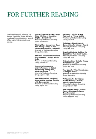 36 | Productivity and Growth
The following publications by The
Boston Consulting Group will help
readers who want to explore several
of the topics in this report more
closely.
Connecting Rural Markets: How
Fixed Wireless Is Unlocking
Digital—Everywhere
A Focus by The Boston Consulting
Group, October 2014
Making More Money from Data:
Five Pricing Secrets of B2B
Information-Services Companies
An article by The Boston Consulting
Group, October 2014
The Most Innovative Companies
2014: Breaking Through Is Hard
to Do
A report by The Boston Consulting
Group, October 2014
Improving Engagement
and Performance in Digital
Advertising: Adding Data,
Boosting Impact
A Focus by The Boston Consulting
Group, September 2014
The New Rules for Designing
Fixed-Mobile Bundles: Winning
with Convergence
An article by The Boston Consulting
Group, August 2014
Pathways Conjoint: A New
Approach to Pricing Mobile
An article by The Boston Consulting
Group, June 2014
Code Wars: The All-Industry
Competition for Software Talent
A Focus by The Boston Consulting
Group, May 2014
Enabling Big Data: Building the
Capabilities That Really Matter
A Focus by The Boston Consulting
Group, May 2014
A New Business Cycle for Telcos:
Time to Invest Again
An article by The Boston Consulting
Group, May 2014
New Uses for Telcos’ Core Assets
in a Digital World
An article by The Boston Consulting
Group, March 2014
A Playbook for Developing-
Market Mobility Carriers:
Reigniting Performance
A Focus by The Boston Consulting
Group, February 2014
The 2013 TMT Value Creators
Report: The Great Software
Transformation
A report by The Boston Consulting
Group, December 2013
for further reading
 